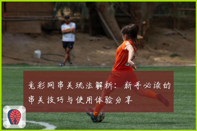 竞彩网串关玩法解析：新手必读的串关技巧与使用体验分享