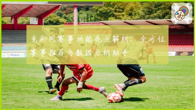 竞彩网赛事功能亮点解析：全方位赛事推荐与数据分析助手