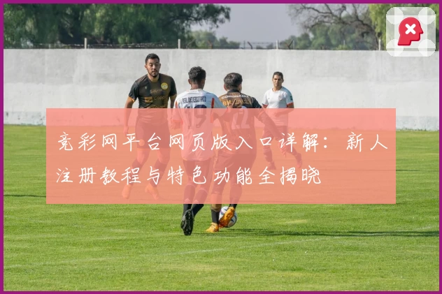 竞彩网平台网页版入口详解:新人注册教程与特色功能全揭晓