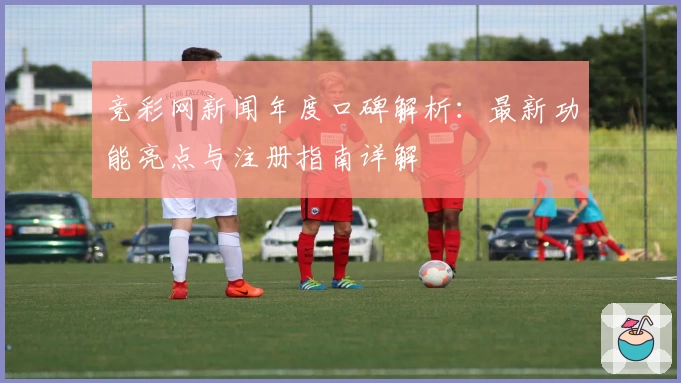 竞彩网新闻年度口碑解析：最新功能亮点与注册指南详解