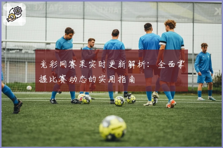 竞彩网赛果实时更新解析：全面掌握比赛动态的实用指南