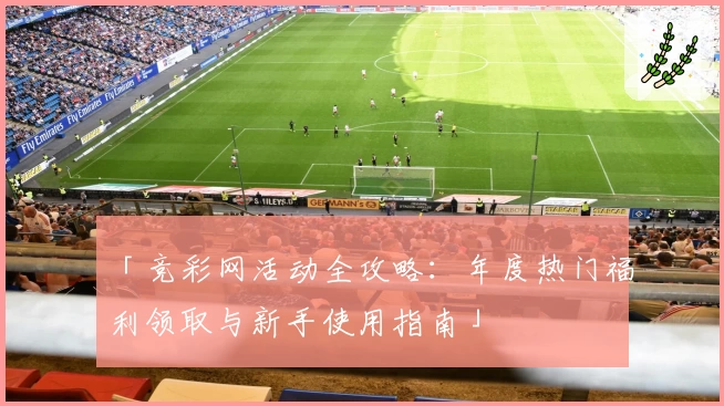 「竞彩网活动全攻略：年度热门福利领取与新手使用指南」