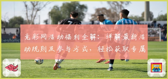 竞彩网活动福利全解：详解最新活动规则及参与方式，轻松获取专属奖励