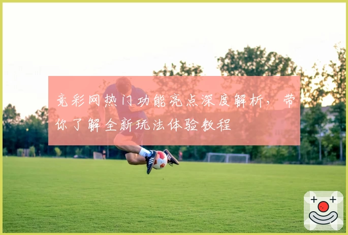 竞彩网热门功能亮点深度解析，带你了解全新玩法体验教程