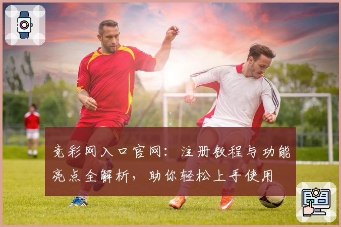 竞彩网入口官网：注册教程与功能亮点全解析，助你轻松上手使用