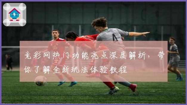 竞彩网热门功能亮点深度解析，带你了解全新玩法体验教程