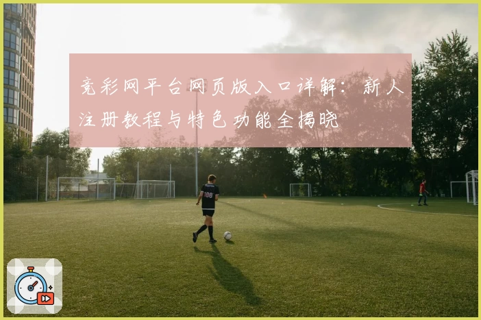 竞彩网平台网页版入口详解：新人注册教程与特色功能全揭晓