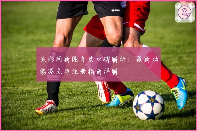 竞彩网新闻年度口碑解析：最新功能亮点与注册指南详解