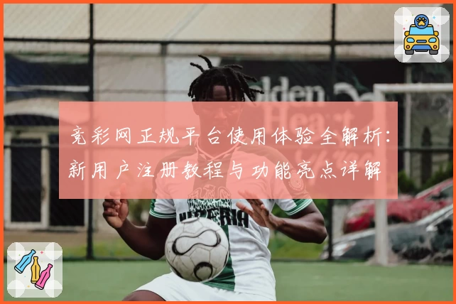 竞彩网正规平台使用体验全解析：新用户注册教程与功能亮点详解