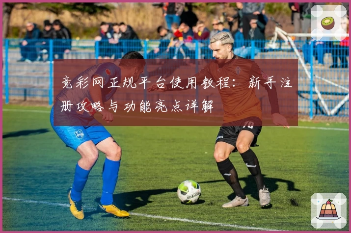 竞彩网正规平台使用教程：新手注册攻略与功能亮点详解
