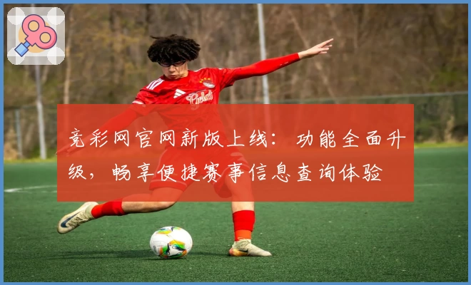 竞彩网官网新版上线：功能全面升级，畅享便捷赛事信息查询体验