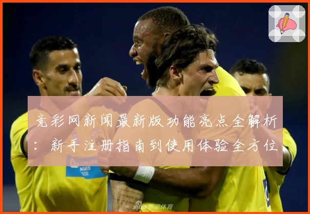 竞彩网新闻最新版功能亮点全解析:新手注册指南到使用体验全方位解析