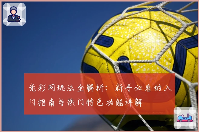 竞彩网玩法全解析：新手必看的入门指南与热门特色功能详解